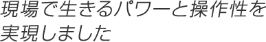 現場で生きるパワーと操作性を実現しました
