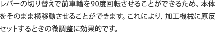 レバーの切り替えで前車輪を90度回転させることができるため、本体をそのまま横移動させることができます。これにより、加工機械に原反セットするときの微調整に効果的です。